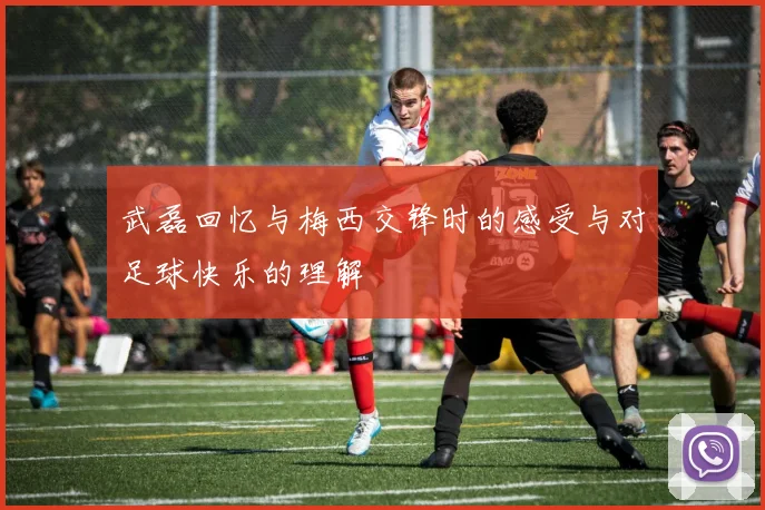 武磊回忆与梅西交锋时的感受与对足球快乐的理解