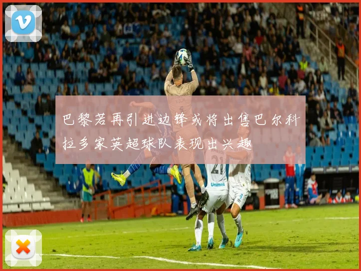 巴黎若再引进边锋或将出售巴尔科拉多家英超球队表现出兴趣
