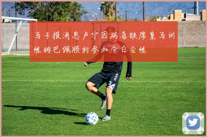 马卡报消息卢宁因病毒缺席皇马训练姆巴佩顺利参加今日合练