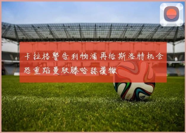 卡拉格警告利物浦再给斯洛特机会恐重蹈曼联滕哈赫覆辙