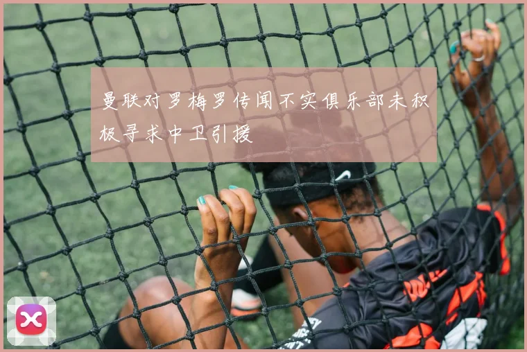 曼联对罗梅罗传闻不实俱乐部未积极寻求中卫引援