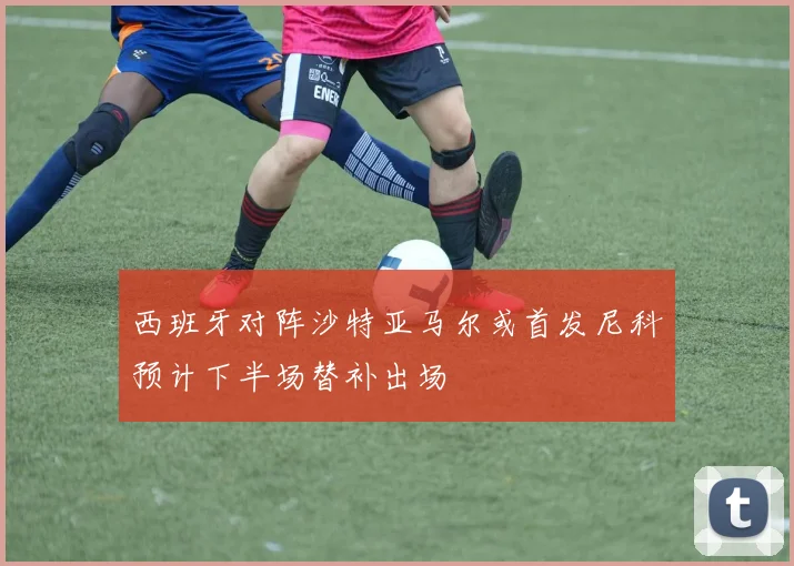 西班牙对阵沙特亚马尔或首发尼科预计下半场替补出场