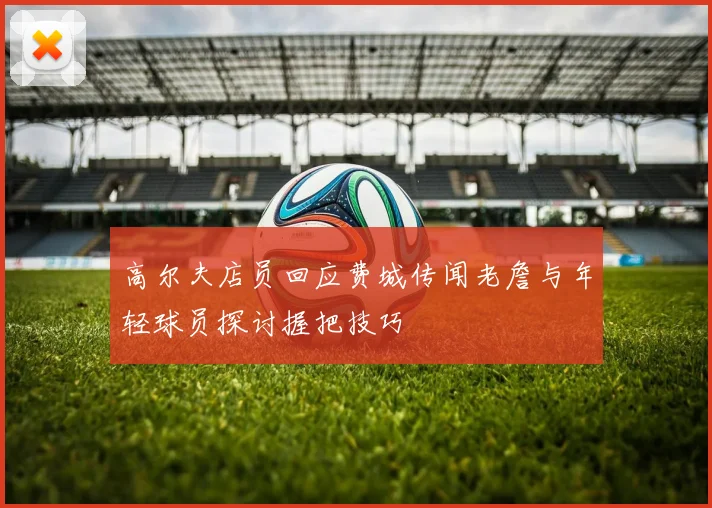 高尔夫店员回应费城传闻老詹与年轻球员探讨握把技巧