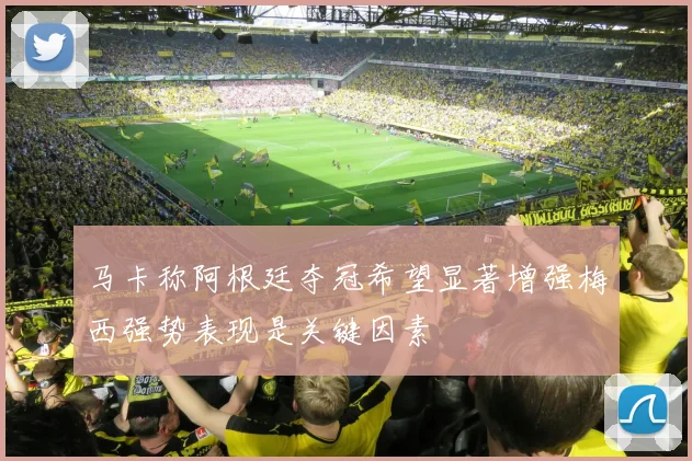 马卡称阿根廷夺冠希望显著增强梅西强势表现是关键因素