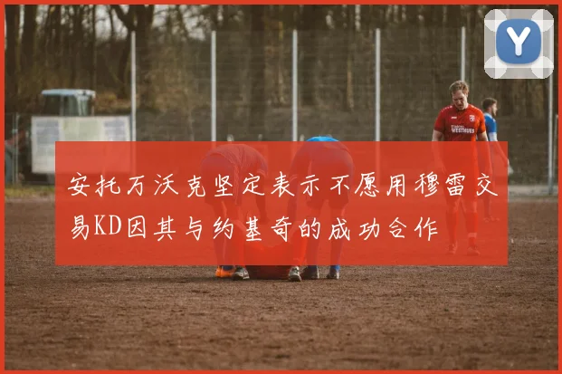 安托万沃克坚定表示不愿用穆雷交易KD因其与约基奇的成功合作