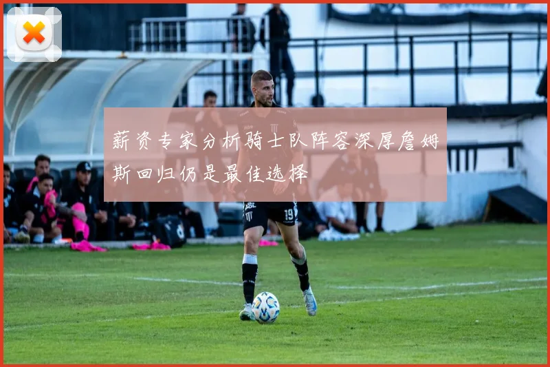 薪资专家分析骑士队阵容深厚詹姆斯回归仍是最佳选择