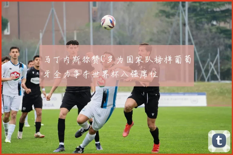 马丁内斯称赞C罗为国家队榜样葡萄牙全力争夺世界杯八强席位