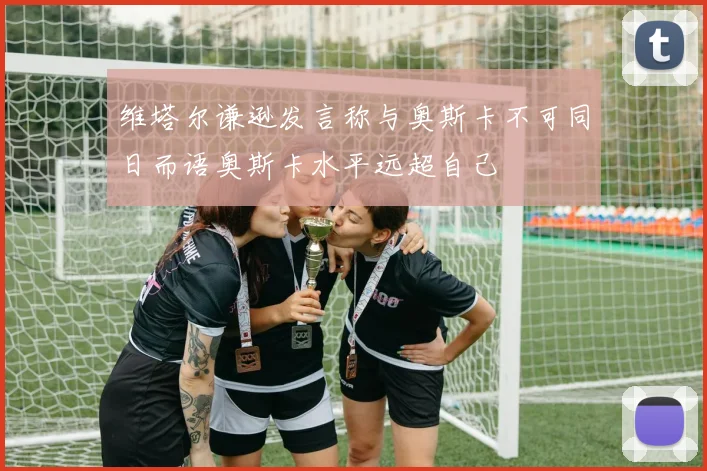 维塔尔谦逊发言称与奥斯卡不可同日而语奥斯卡水平远超自己