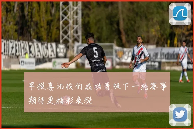 早报喜讯我们成功晋级下一轮赛事期待更精彩表现