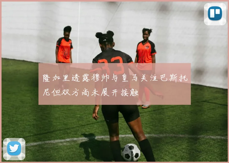 隆加里透露穆帅与皇马关注巴斯托尼但双方尚未展开接触