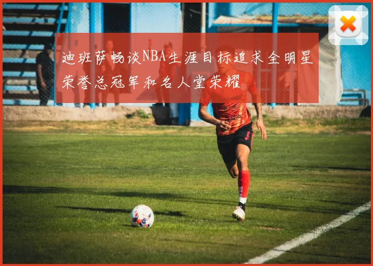 迪班萨畅谈NBA生涯目标追求全明星荣誉总冠军和名人堂荣耀