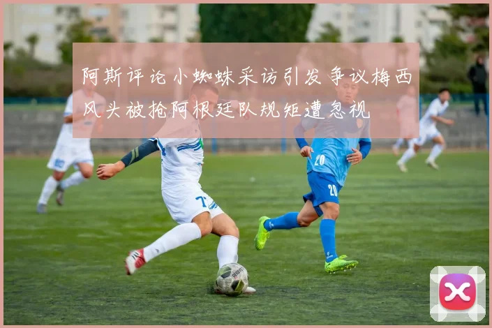 阿斯评论小蜘蛛采访引发争议梅西风头被抢阿根廷队规矩遭忽视