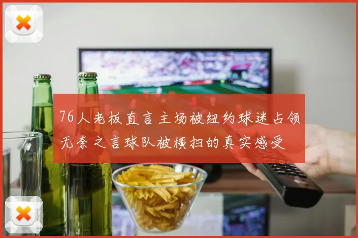 76人老板直言主场被纽约球迷占领无奈之言球队被横扫的真实感受