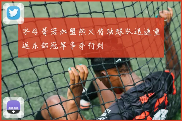 字母哥若加盟热火将助球队迅速重返东部冠军争夺行列