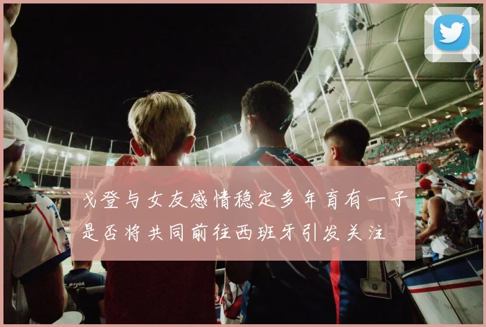 戈登与女友感情稳定多年育有一子是否将共同前往西班牙引发关注
