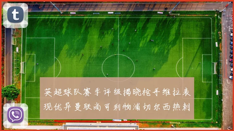 英超球队赛季评级揭晓枪手维拉表现优异曼联尚可利物浦切尔西热刺需努力