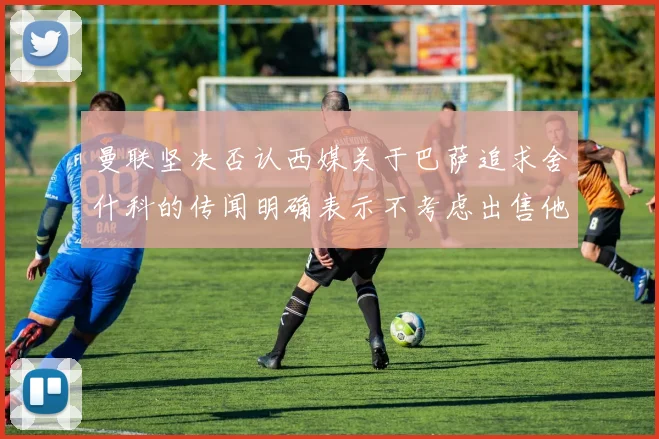 曼联坚决否认西媒关于巴萨追求舍什科的传闻明确表示不考虑出售他