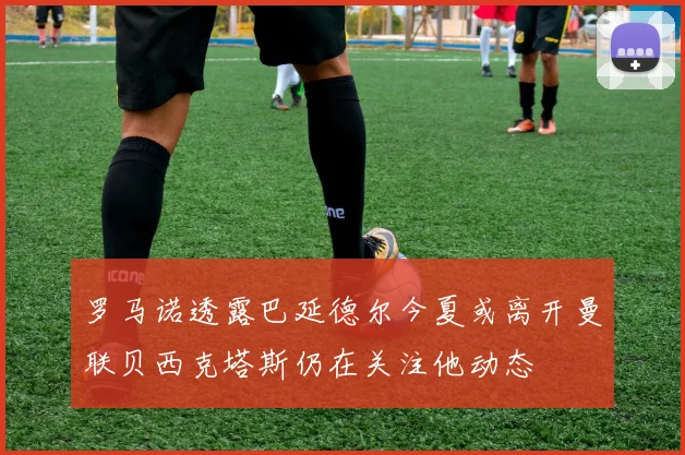 罗马诺透露巴延德尔今夏或离开曼联贝西克塔斯仍在关注他动态