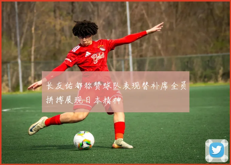长友佑都称赞球队表现替补席全员拼搏展现日本精神