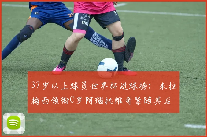 37岁以上球员世界杯进球榜：米拉梅西领衔C罗阿瑙托维奇紧随其后