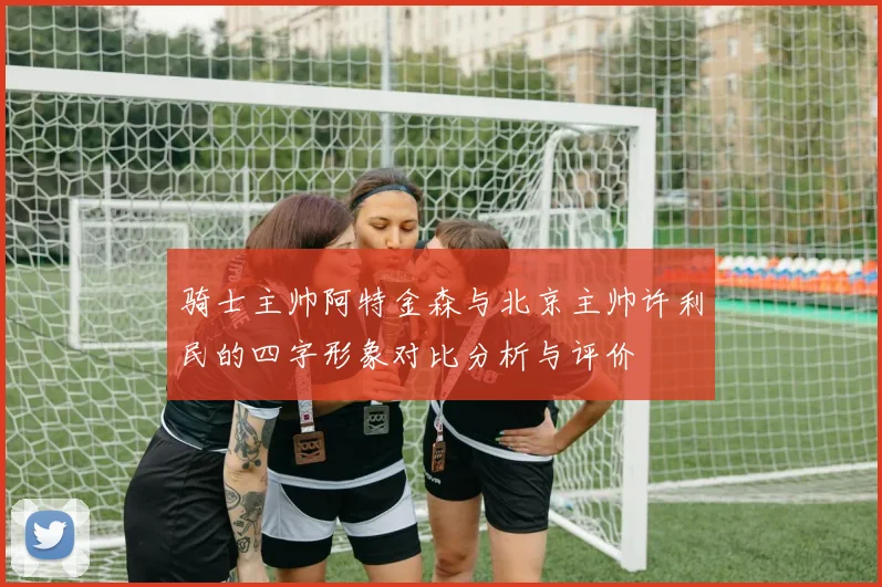 骑士主帅阿特金森与北京主帅许利民的四字形象对比分析与评价