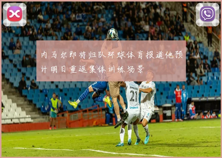 内马尔即将归队环球体育报道他预计明日重返集体训练场景