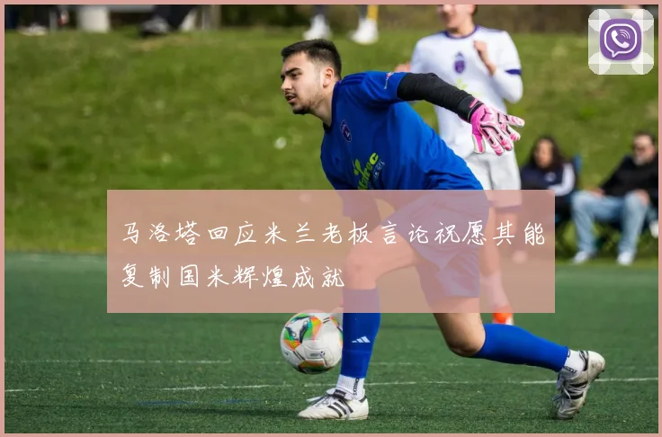 马洛塔回应米兰老板言论祝愿其能复制国米辉煌成就
